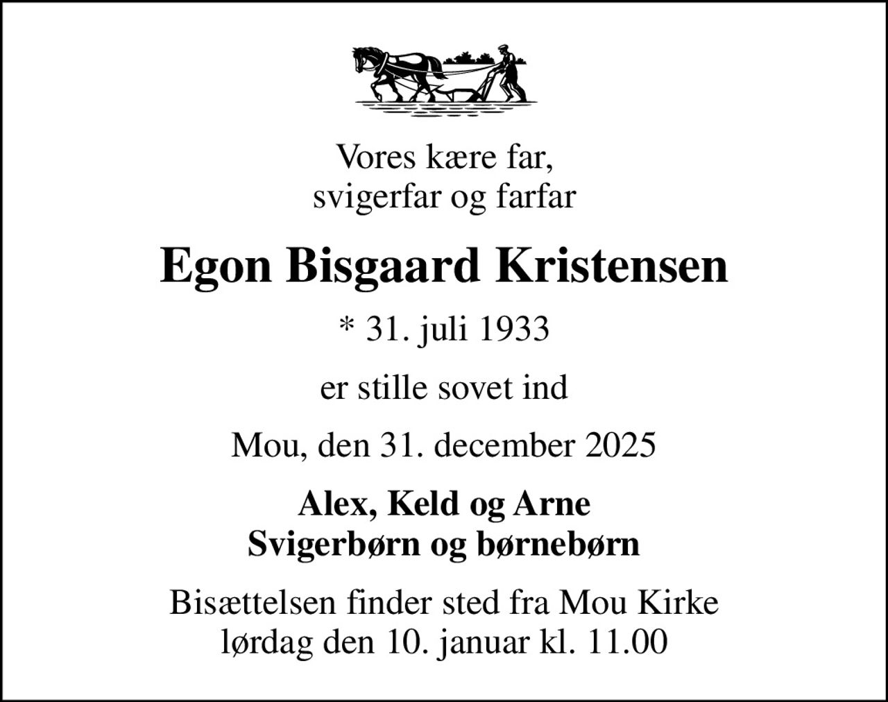 Vores kære far, svigerfar og farfar
Egon Bisgaard Kristensen
* 31. juli 1933
er stille sovet ind
Mou, den 31. december 2025
Alex, Keld og Arne Svigerbørn og børnebørn
Bisættelsen finder sted fra Mou Kirke  lørdag den 10. januar kl. 11.00