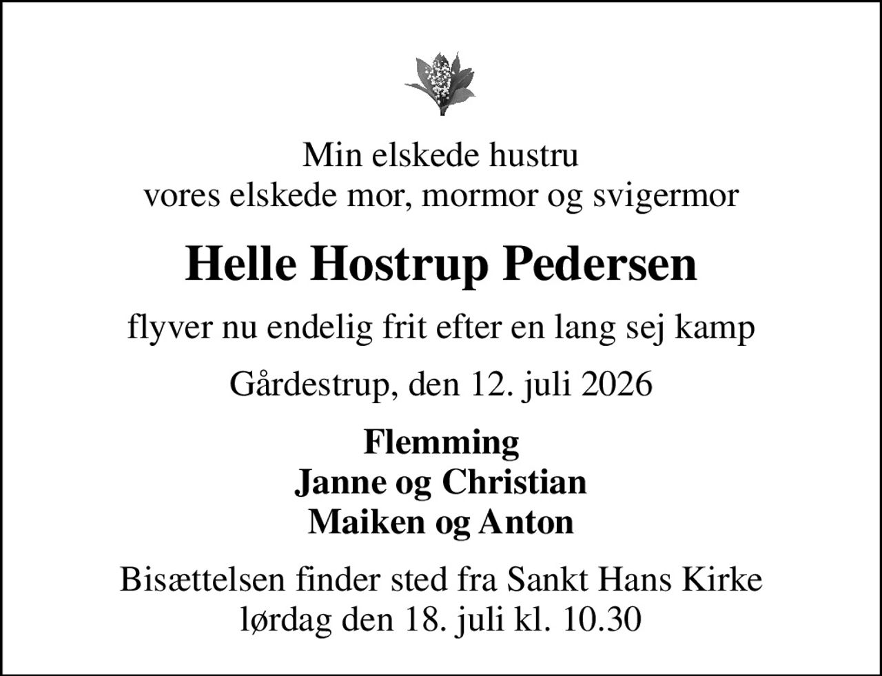 Min elskede hustru vores elskede mor, mormor og svigermor
Helle Hostrup Pedersen
flyver nu endelig frit efter en lang sej kamp
Gårdestrup, den 12. juli 2026
Flemming Janne og Christian Maiken og Anton
Bisættelsen finder sted fra Sankt Hans Kirke  lørdag den 18. juli kl. 10.30
