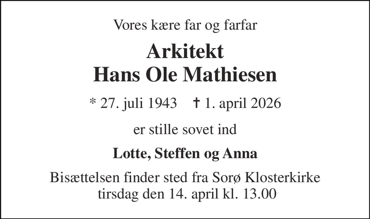 Vores kære far og farfar 
Arkitekt Hans Ole Mathiesen 
*​ 27. juli 1943​    ✝​ 1. april 2026 
er stille sovet ind 
Lotte, Steffen og Anna 
Bisættelsen finder sted fra Sorø Klosterkirke  tirsdag den 14. april kl. 13.00
