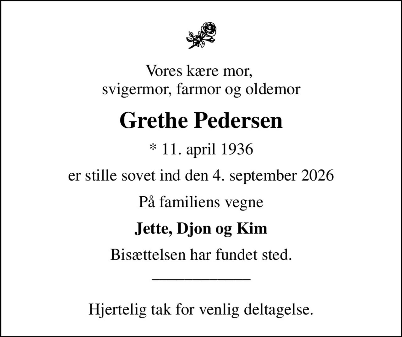 Vores kære mor,  svigermor, farmor og oldemor
Grethe Pedersen
* 11. april 1936
er stille sovet ind den 4. september 2026
På familiens vegne
Jette, Djon og Kim
Bisættelsen har fundet sted. ____________  Hjertelig tak for venlig deltagelse.