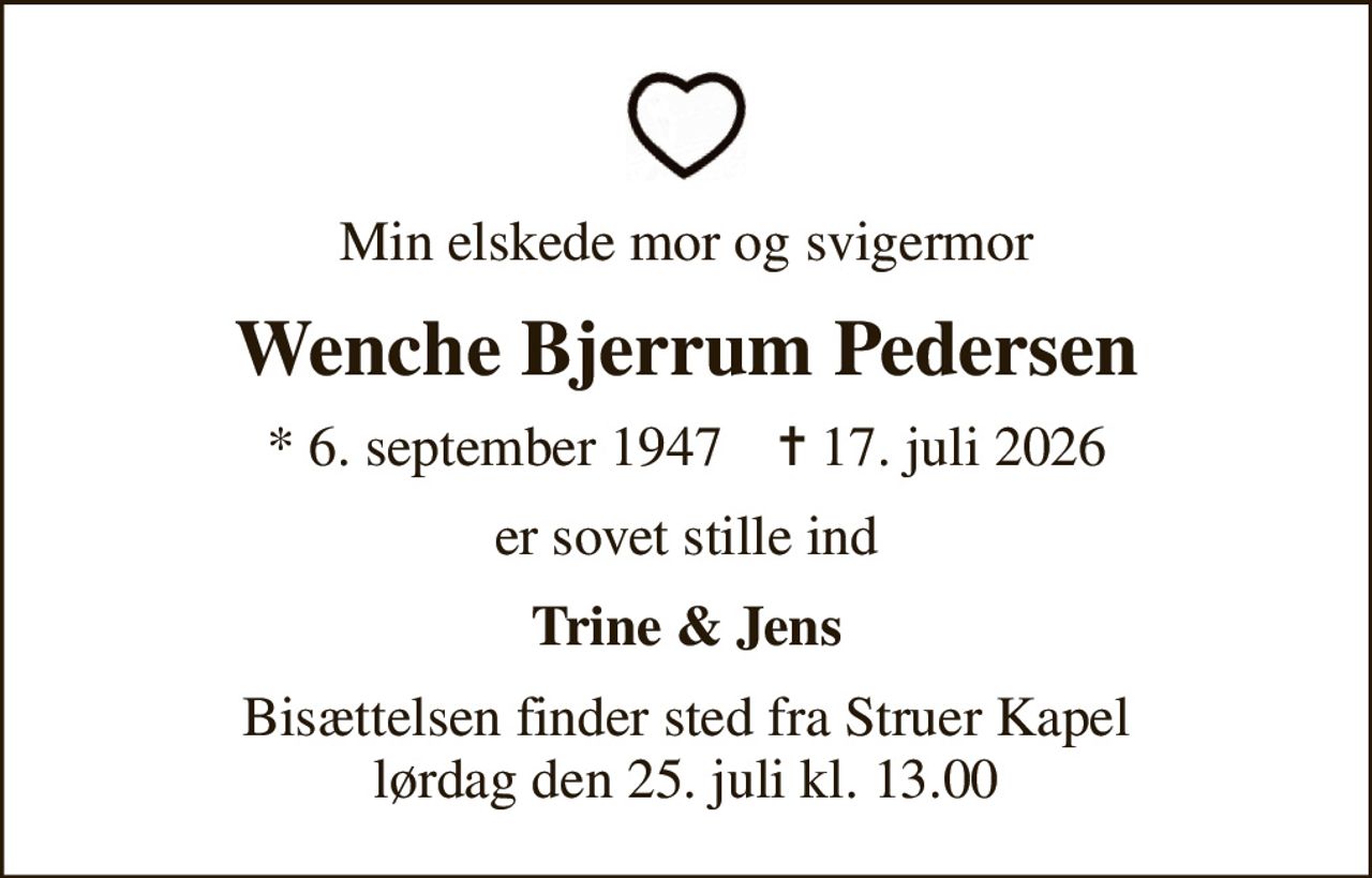Min elskede mor og svigermor
Wenche Bjerrum Pedersen
* 6. september 1947    ✝ 17. juli 2026
er sovet stille ind
Trine & Jens
Bisættelsen finder sted fra Struer Kapel  lørdag den 25. juli kl. 13.00