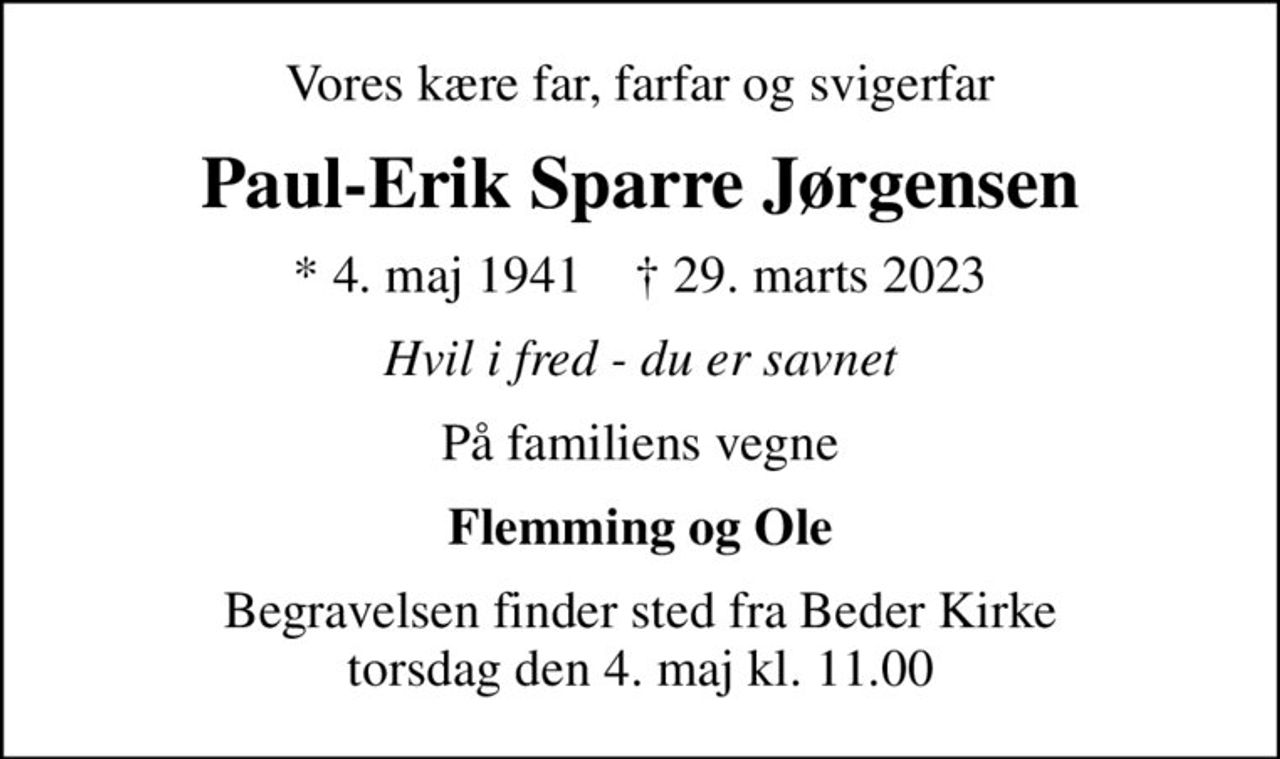 Vores kære far, farfar og svigerfar
Paul-Erik Sparre Jørgensen
* 4. maj 1941    ✝ 29. marts 2023
Hvil i fred - du er savnet
På familiens vegne
Flemming og Ole
Begravelsen finder sted fra Beder Kirke  torsdag den 4. maj kl. 11.00