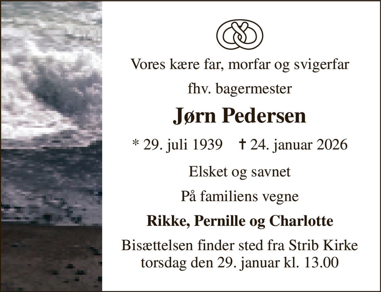 Vores kære far, morfar og svigerfar 
fhv. bagermester 
Jørn Pedersen 
*​ 29. juli 1939​    ✝​ 24. januar 2026 
Elsket og savnet 
På familiens vegne 
Rikke, Pernille og Charlotte 
Bisættelsen​ finder sted fra Strib Kirke​ torsdag den 29. januar​ kl. 13.00