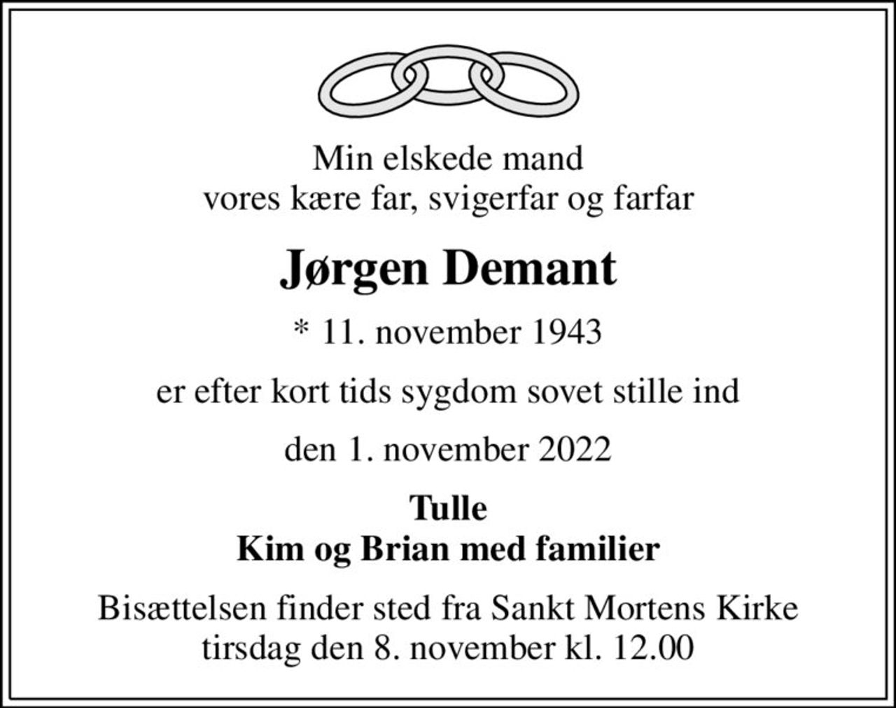 Min elskede mand vores kære far, svigerfar og farfar
Jørgen Demant
* 11. november 1943
er efter kort tids sygdom sovet stille ind
den 1. november 2022
Tulle Kim og Brian med familier
Bisættelsen finder sted fra Sankt Mortens Kirke  tirsdag den 8. november kl. 12.00