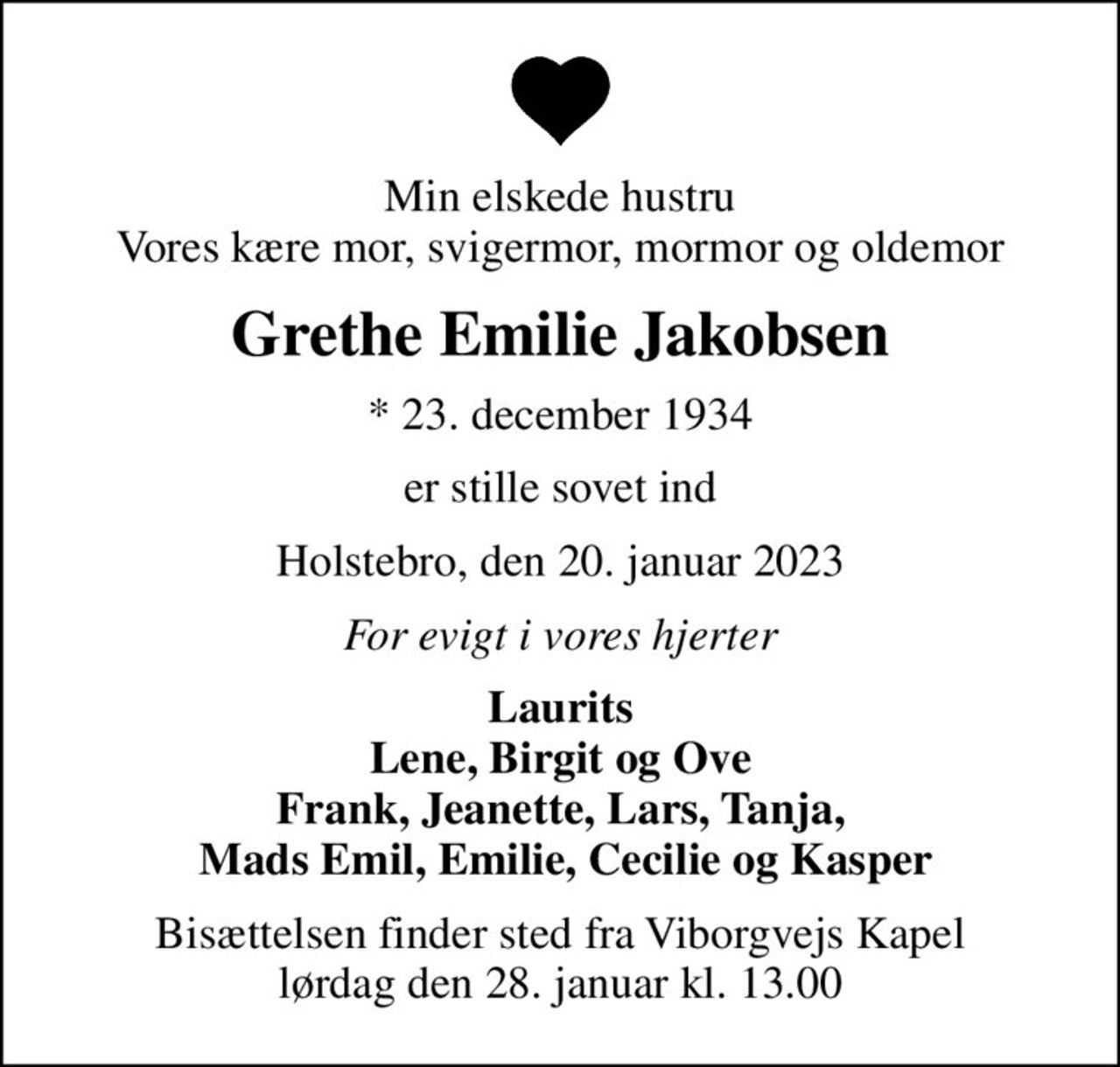 Min elskede hustru Vores kære mor, svigermor, mormor og oldemor
Grethe Emilie Jakobsen
* 23. december 1934
er stille sovet ind
Holstebro, den 20. januar 2023
For evigt i vores hjerter
Laurits Lene, Birgit og Ove Frank, Jeanette, Lars, Tanja,  Mads Emil, Emilie, Cecilie og Kasper
Bisættelsen finder sted fra Viborgvejs Kapel  lørdag den 28. januar kl. 13.00