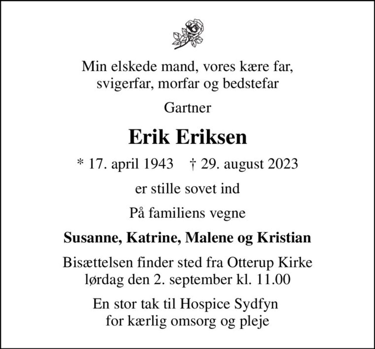 Min elskede mand, vores kære far, svigerfar, morfar og bedstefar
Gartner
Erik Eriksen
* 17. april 1943    ✝ 29. august 2023
er stille sovet ind
På familiens vegne
Susanne, Katrine, Malene og Kristian
Bisættelsen finder sted fra Otterup Kirke  lørdag den 2. september kl. 11.00 
En stor tak til Hospice Sydfyn  for kærlig omsorg og pleje