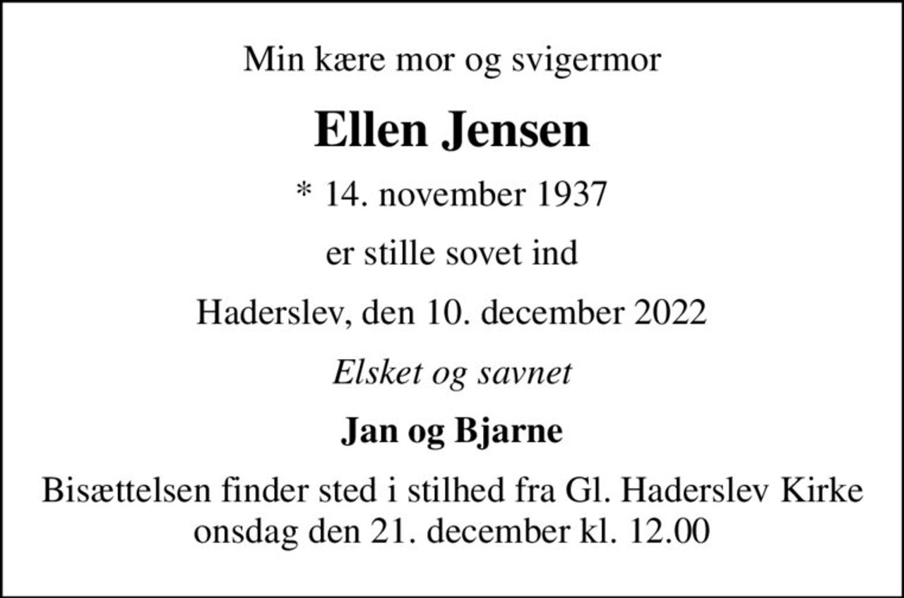 Min kære mor og svigermor
Ellen Jensen
* 14. november 1937
er stille sovet ind
Haderslev, den 10. december 2022
Elsket og savnet
Jan og Bjarne
Bisættelsen finder sted i stilhed fra Gl. Haderslev Kirke onsdag den 21. december kl. 12.00