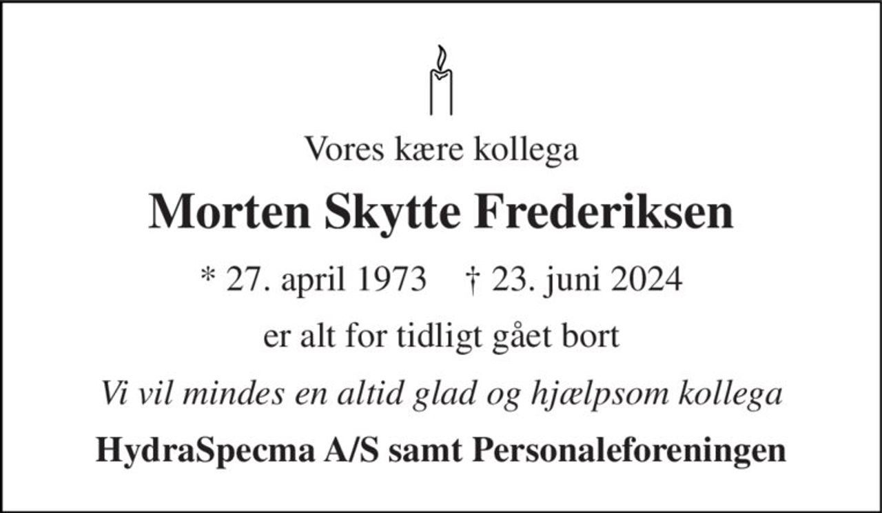Vores kære kollega 
Morten Skytte Frederiksen 
* 27. april 1973    † 23. juni 2024 
er alt for tidligt gået bort 
Vi vil mindes en altid glad og hjælpsom kollega 
HydraSpecma A/S samt Personaleforeningen