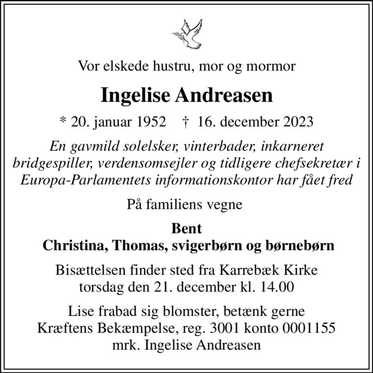 Vor elskede hustru, mor og mormor
Ingelise Andreasen
* 20. januar 1952    ✝ 16. december 2023
En gavmild solelsker, vinterbader, inkarneret bridgespiller, verdensomsejler og tidligere chefsekretær i Europa-Parlamentets informationskontor har fået fred
På familiens vegne 
Bent  Christina, Thomas, svigerbørn og børnebørn
Bisættelsen finder sted fra Karrebæk Kirke  torsdag den 21. december kl. 14.00 
Lise frabad sig blomster, betænk gerne Kræftens Bekæmpelse, reg. 3001 konto 0001155 mrk. Ingelise Andreasen