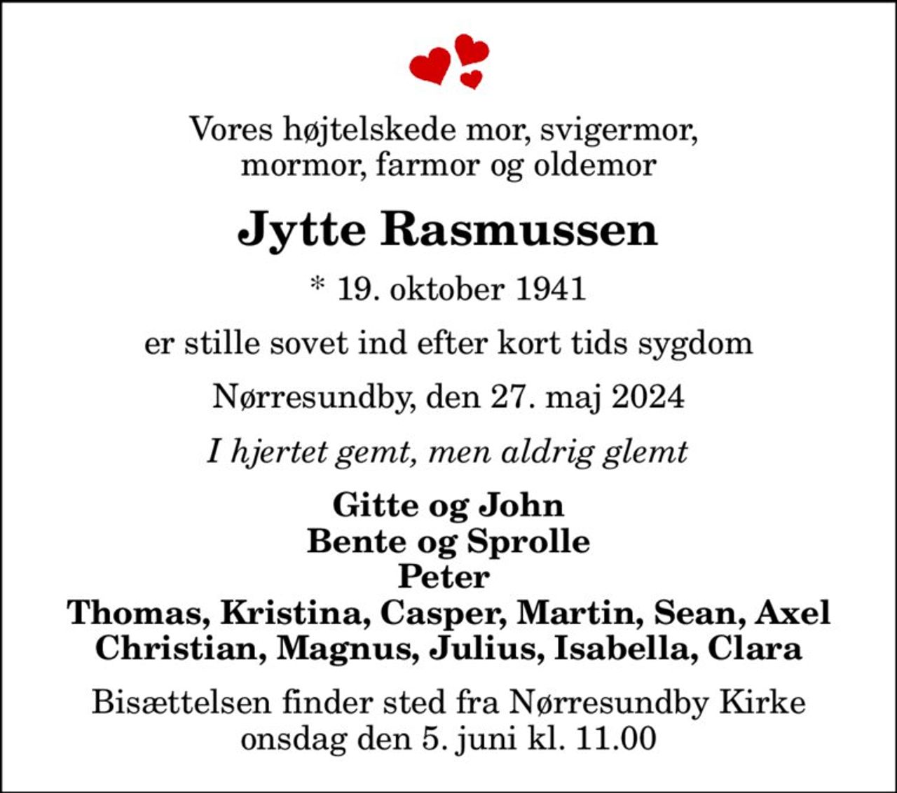 Vores højtelskede mor, svigermor,  mormor, farmor og oldemor
Jytte Rasmussen
* 19. oktober 1941
er stille sovet ind efter kort tids sygdom
Nørresundby, den 27. maj 2024
I hjertet gemt, men aldrig glemt
Gitte og John Bente og Sprolle Peter  Thomas, Kristina, Casper, Martin, Sean, Axel Christian, Magnus, Julius, Isabella, Clara
Bisættelsen finder sted fra Nørresundby Kirke  onsdag den 5. juni kl. 11.00