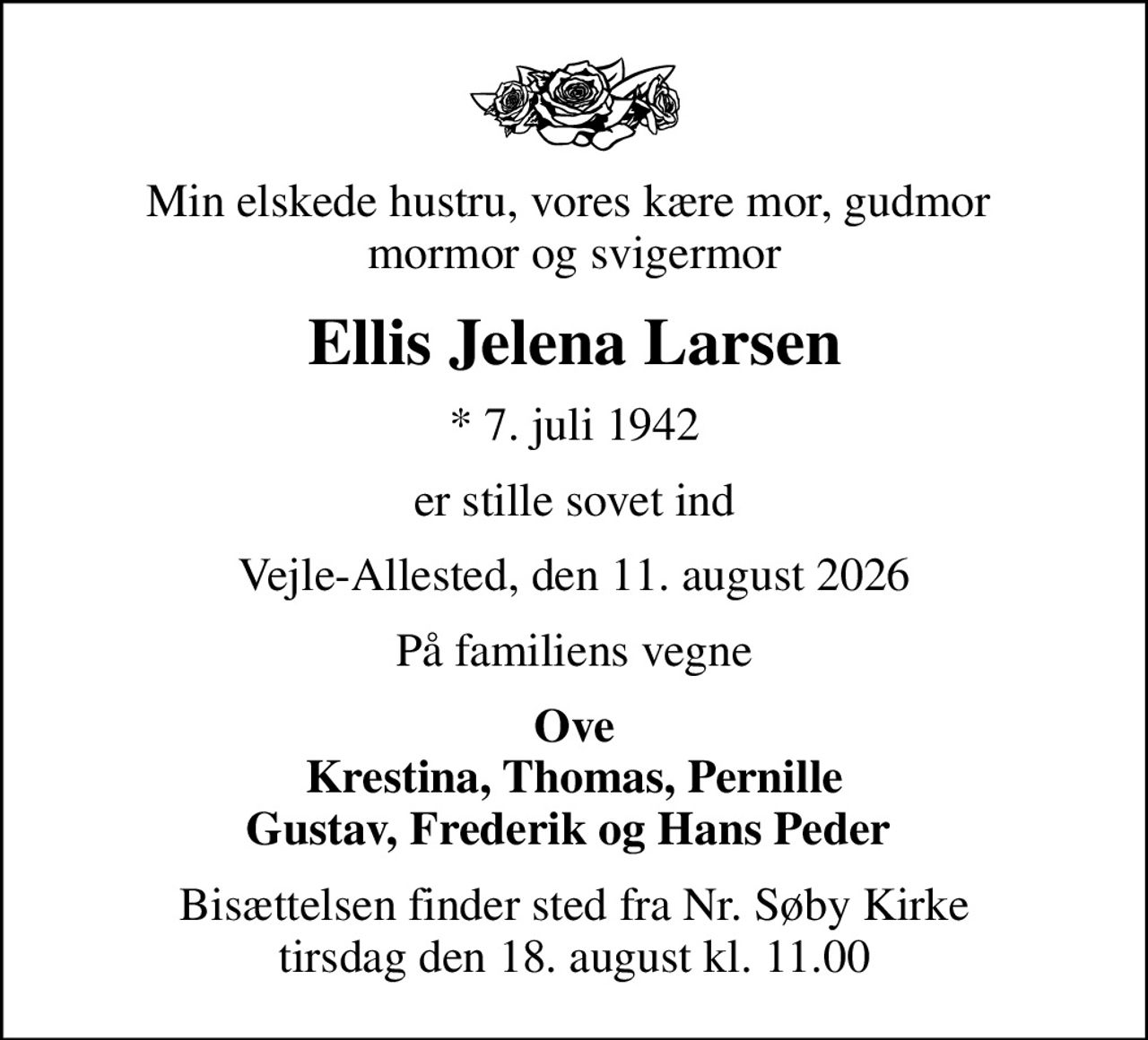 Min elskede hustru, vores kære mor, gudmor  mormor og svigermor
Ellis Jelena Larsen
* 7. juli 1942
er stille sovet ind
Vejle-Allested, den 11. august 2026
På familiens vegne
Ove Krestina, Thomas, Pernille Gustav, Frederik og Hans Peder 
Bisættelsen finder sted fra Nr. Søby Kirke  tirsdag den 18. august kl. 11.00
