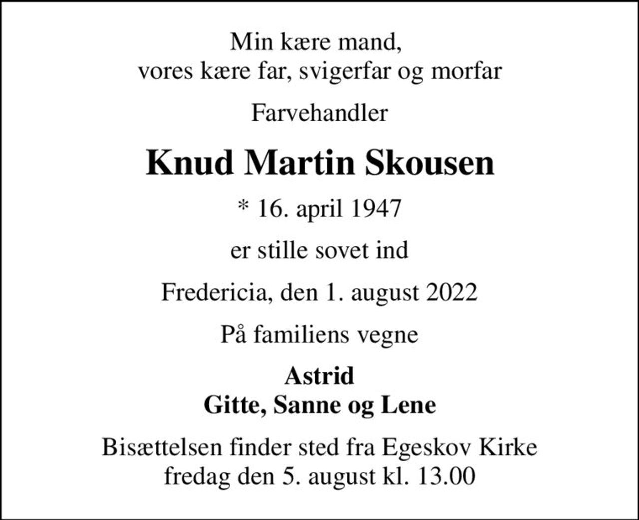 Min kære mand,  vores kære far, svigerfar og morfar
Farvehandler
Knud Martin Skousen
* 16. april 1947
er stille sovet ind
Fredericia, den 1. august 2022
På familiens vegne
Astrid Gitte, Sanne og Lene
Bisættelsen finder sted fra Egeskov Kirke  fredag den 5. august kl. 13.00