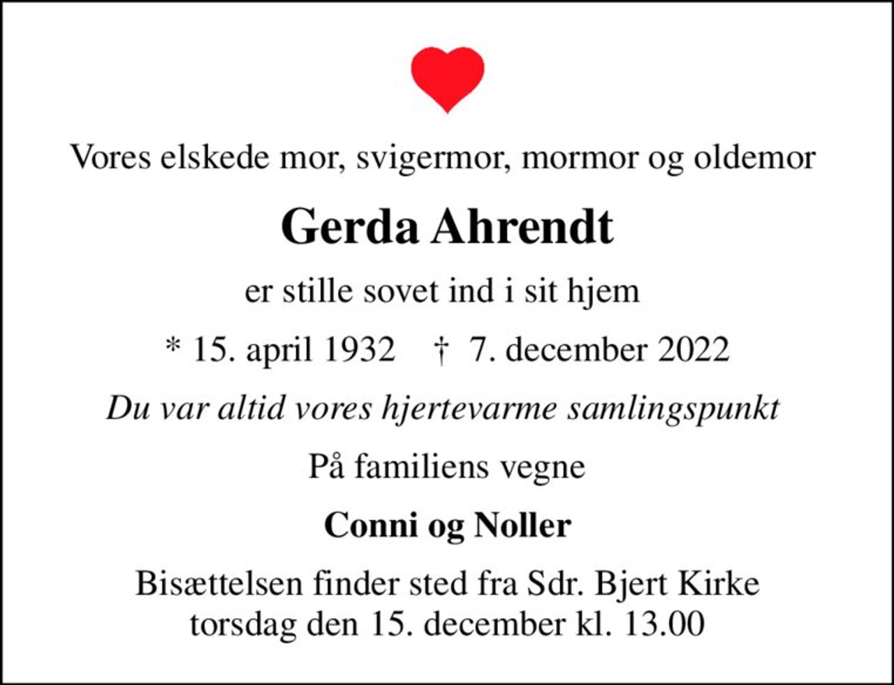 Vores elskede mor, svigermor, mormor og oldemor 
Gerda Ahrendt
er stille sovet ind i sit hjem 
* 15. april 1932    ✝ 7. december 2022
Du var altid vores hjertevarme samlingspunkt 
På familiens vegne
Conni og Noller
Bisættelsen finder sted fra Sdr. Bjert Kirke  torsdag den 15. december kl. 13.00