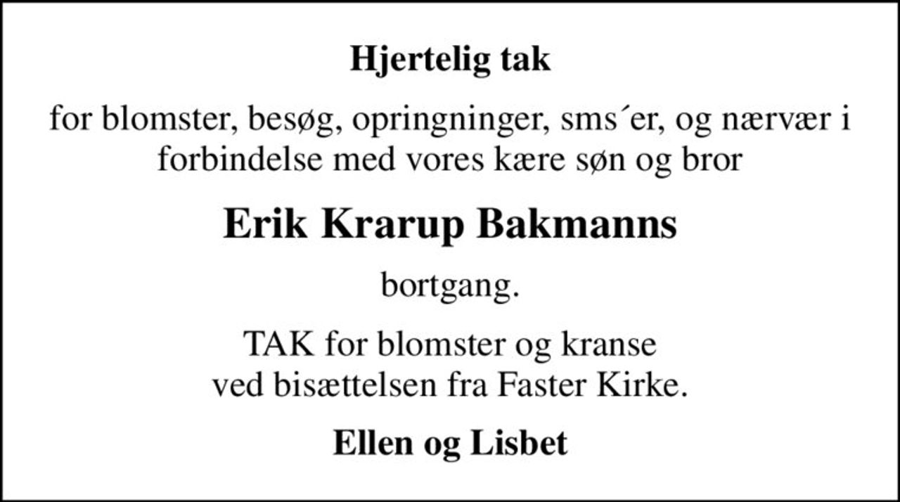 Hjertelig tak
for blomster, besøg, opringninger, sms´er, og nærvær i forbindelse med vores kære søn og bror
Erik Krarup Bakmanns
bortgang.
TAK for blomster og kranse ved bisættelsen fra Faster Kirke.
Ellen og Lisbet