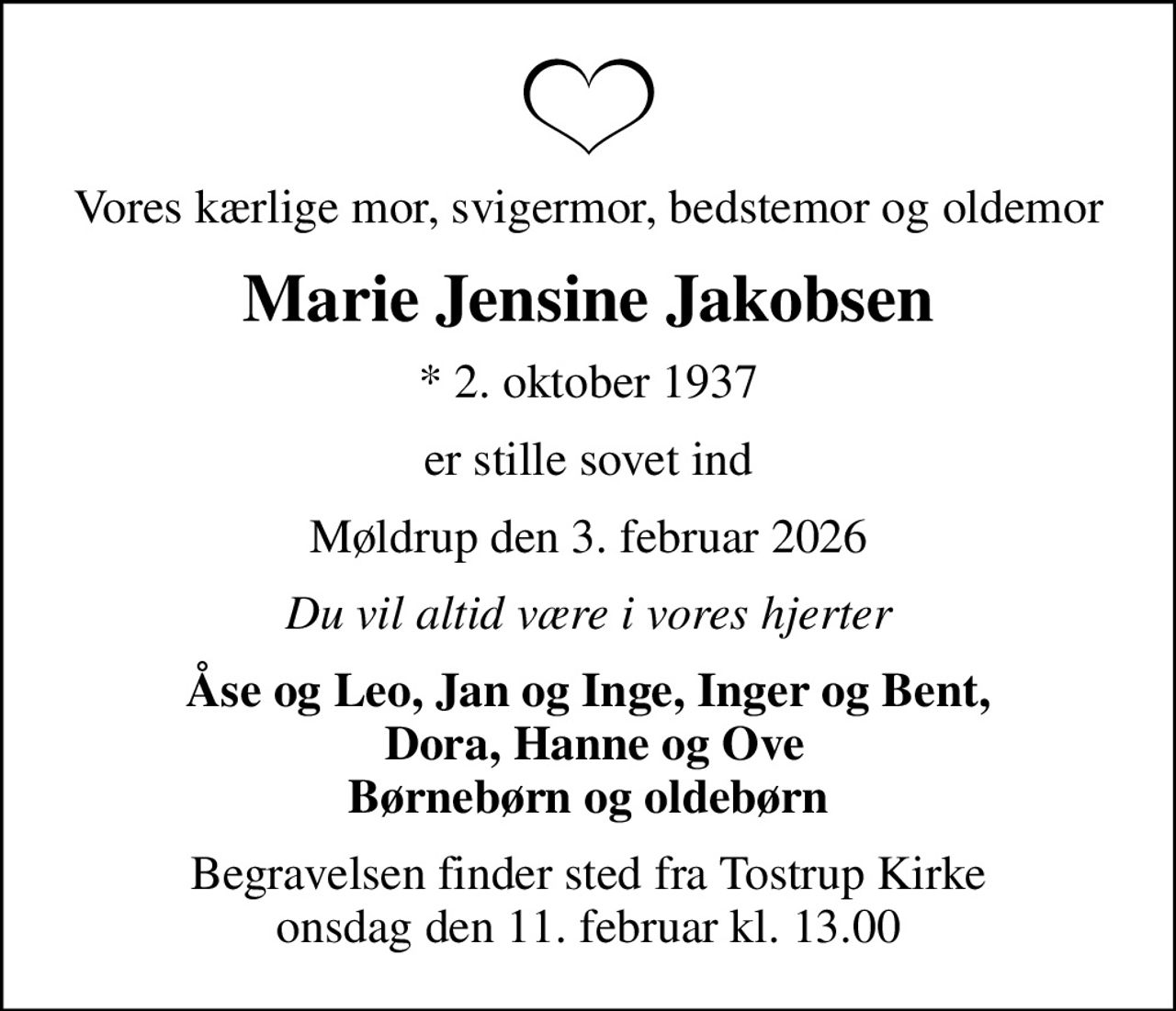 Vores kærlige mor, svigermor, bedstemor og oldemor
Marie Jensine Jakobsen
* 2. oktober 1937
er stille sovet ind
Møldrup den 3. februar 2026
Du vil altid være i vores hjerter
Åse og Leo, Jan og Inge, Inger og Bent,  Dora, Hanne og Ove Børnebørn og oldebørn
Begravelsen finder sted fra Tostrup Kirke  onsdag den 11. februar kl. 13.00