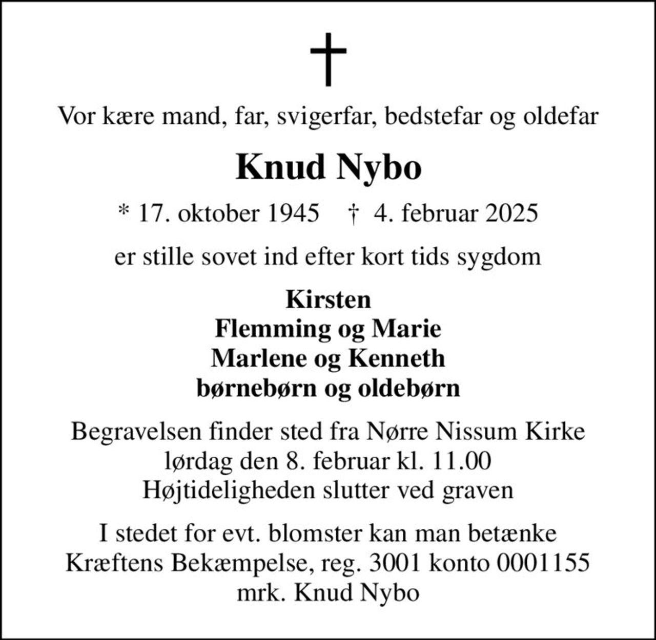 Vor kære mand, far, svigerfar, bedstefar og oldefar
Knud Nybo
* 17. oktober 1945    ✝ 4. februar 2025
er stille sovet ind efter kort tids sygdom
Kirsten Flemming og Marie Marlene og Kenneth børnebørn og oldebørn
Begravelsen finder sted fra Nørre Nissum Kirke  lørdag den 8. februar kl. 11.00  Højtideligheden slutter ved graven
I stedet for evt. blomster kan man betænke
					Kræftens Bekæmpelse reg.3001konto0001155mrk. Knud
					Nybo