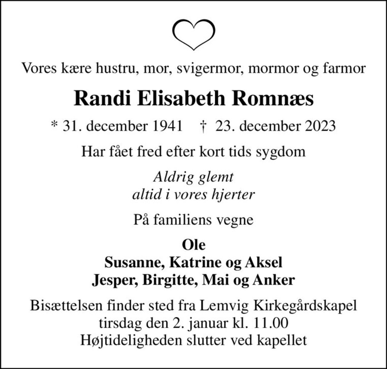 Vores kære hustru, mor, svigermor, mormor og farmor
Randi Elisabeth Romnæs
* 31. december 1941    ✝ 23. december 2023
Har fået fred efter kort tids sygdom
Aldrig glemt altid i vores hjerter
På familiens vegne
Ole Susanne, Katrine og Aksel Jesper, Birgitte, Mai og Anker
Bisættelsen finder sted fra Lemvig Kirkegårdskapel  tirsdag den 2. januar kl. 11.00  Højtideligheden slutter ved kapellet