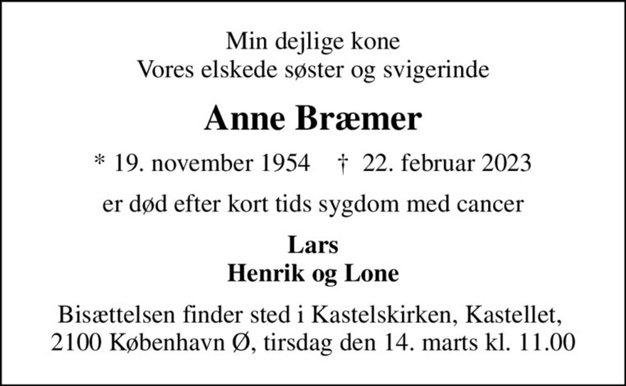 Min dejlige kone Vores elskede søster og svigerinde
Anne Bræmer
* 19. november 1954    ✝ 22. februar 2023
er død efter kort tids sygdom med cancer
Lars Henrik og Lone
Bisættelsen finder sted i Kastelskirken, Kastellet,  2100 København Ø, tirsdag den 14. marts kl. 11.00