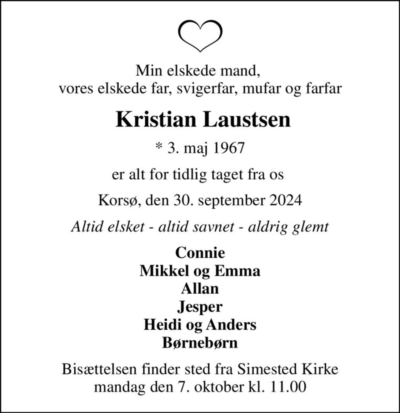 Min elskede mand,  vores elskede far, svigerfar, mufar og farfar
 Kristian Laustsen
* 3. maj 1967
er alt for tidlig taget fra os 
Korsø, den 30. september 2024
Altid elsket - altid savnet - aldrig glemt
Connie Mikkel og Emma Allan Jesper Heidi og Anders Børnebørn
Bisættelsen finder sted fra Simested Kirke  mandag den 7. oktober kl. 11.00