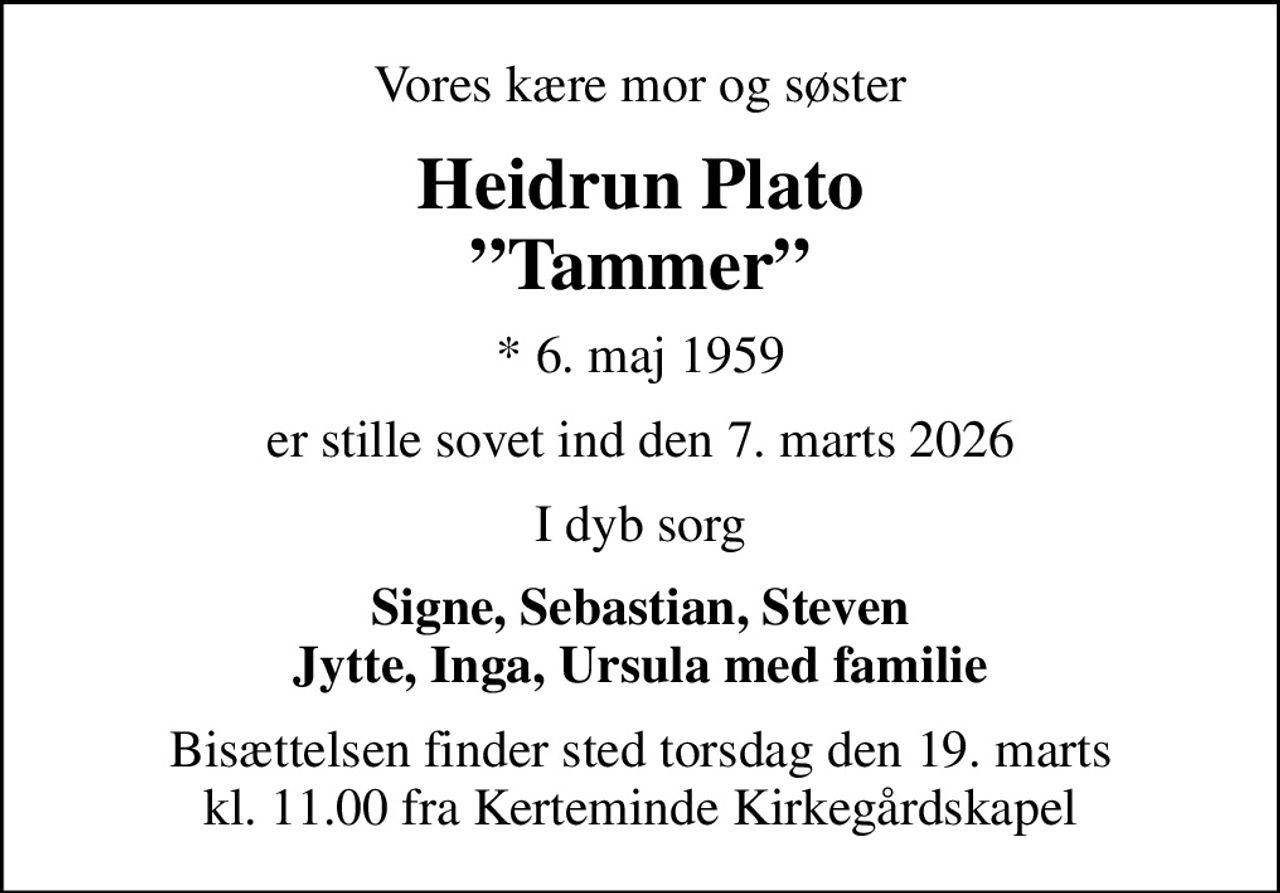 Vores kære mor og søster
Heidrun Plato Tammer
* 6. maj 1959
er stille sovet ind den 7. marts 2026
I dyb sorg
Signe, Sebastian, Steven Jytte, Inga, Ursula med familie
Bisættelsen finder sted torsdag den 19. marts kl. 11.00 fra Kerteminde Kirkegårdskapel