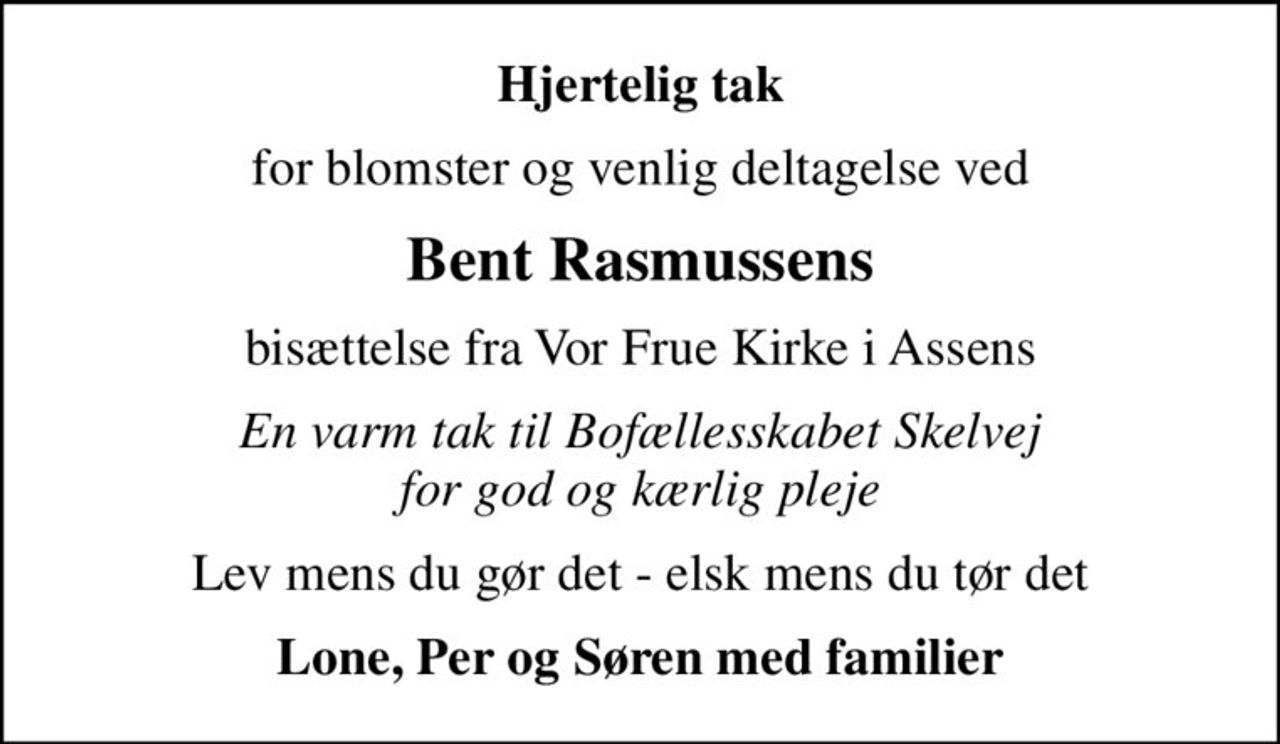 Hjertelig tak
for blomster og venlig deltagelse ved
Bent Rasmussens
bisættelse fra Vor Frue Kirke i Assens
En varm tak til Bofællesskabet Skelvej for god og kærlig pleje
Lev mens du gør det - elsk mens du tør det
Lone, Per og Søren med familier