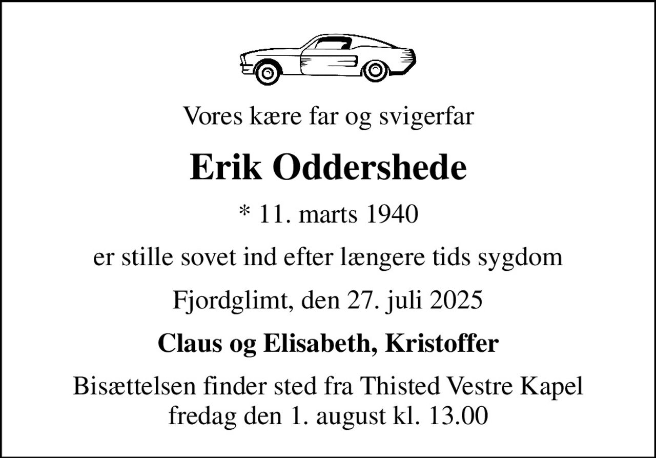 Vores kære far og svigerfar
Erik Oddershede
* 11. marts 1940
er stille sovet ind efter længere tids sygdom
Fjordglimt, den 27. juli 2025
Claus og Elisabeth, Kristoffer
Bisættelsen finder sted fra Thisted Vestre Kapel  fredag den 1. august kl. 13.00