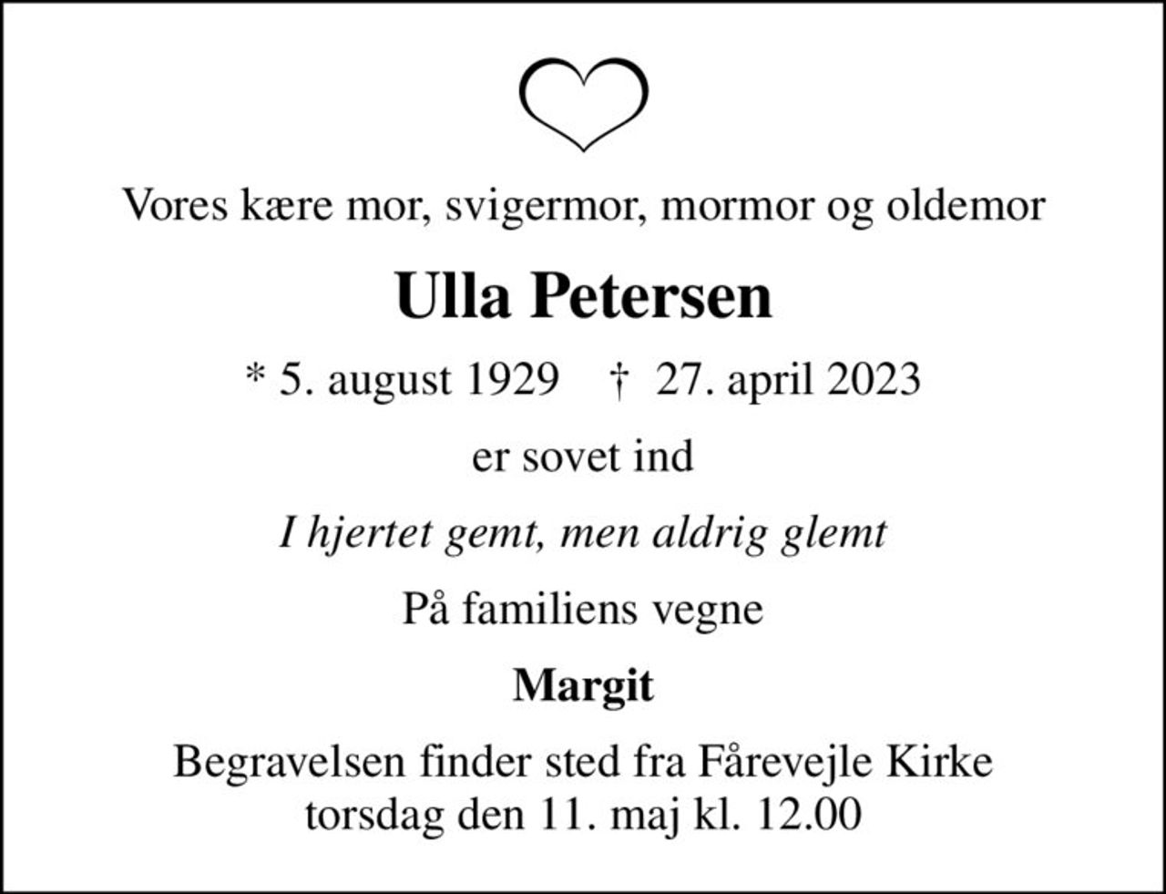 Vores kære mor, svigermor, mormor og oldemor
Ulla Petersen
* 5. august 1929    ✝ 27. april 2023
er sovet ind
I hjertet gemt, men aldrig glemt
På familiens vegne
Margit
Begravelsen finder sted fra Fårevejle Kirke  torsdag den 11. maj kl. 12.00