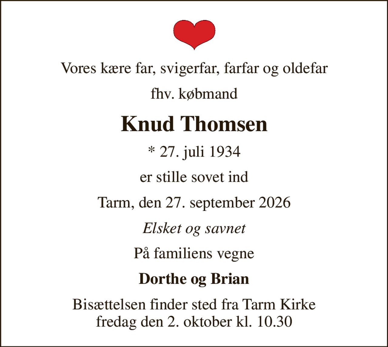 Vores kære far, svigerfar, farfar og oldefar
fhv. købmand
Knud Thomsen
* 27. juli 1934
er stille sovet ind
Tarm, den 27. september 2026
Elsket og savnet
På familiens vegne
Dorthe og Brian
Bisættelsen finder sted fra Tarm Kirke  fredag den 2. oktober kl. 10.30