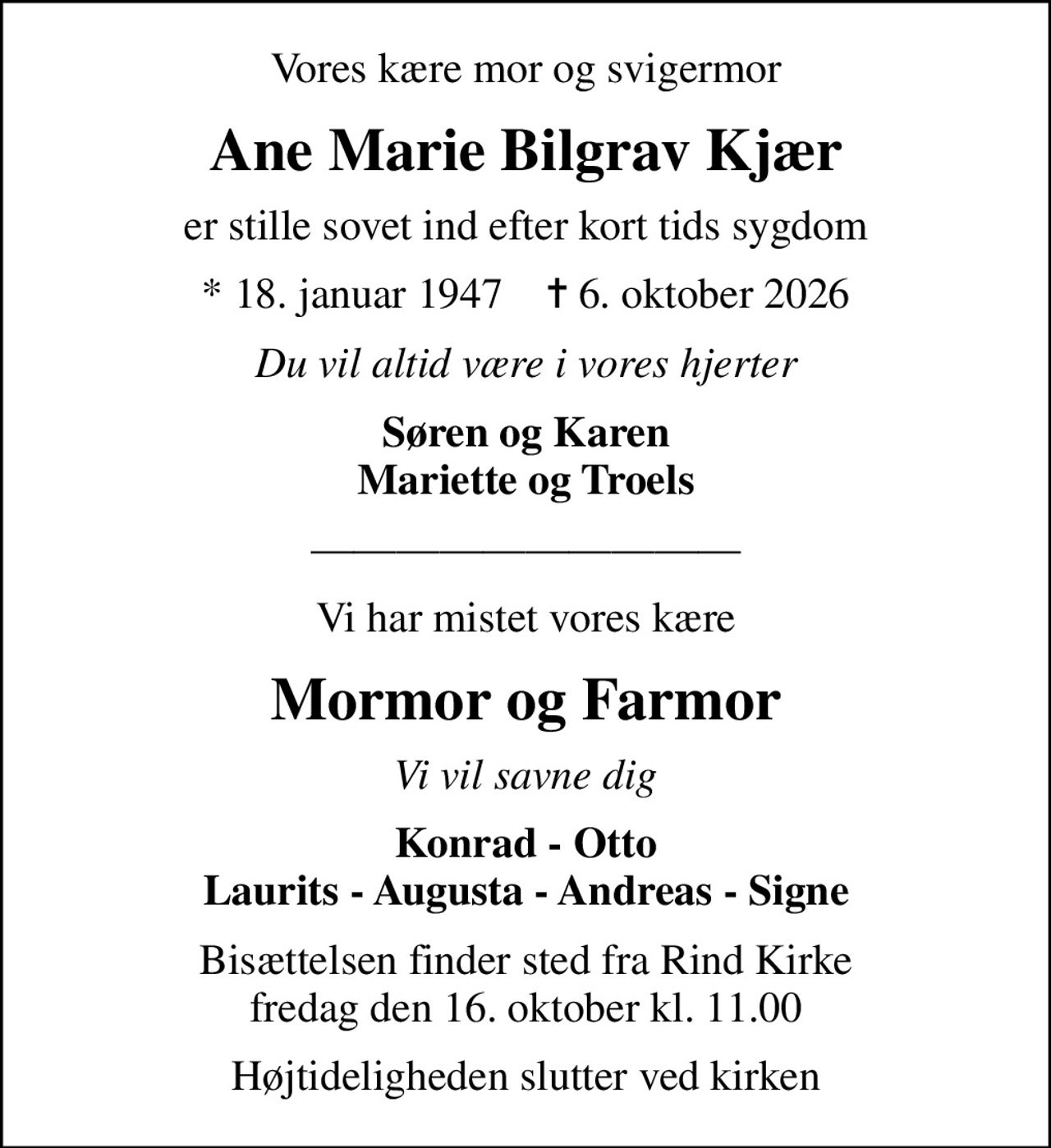 Vores kære mor og svigermor
Ane Marie Bilgrav Kjær
er stille sovet ind efter kort tids sygdom
* 18. januar 1947    ✝ 6. oktober 2026
Du vil altid være i vores hjerter
Søren og Karen Mariette og Troels
Vi har mistet vores kære
Mormor og Farmor
Vi vil savne dig
Konrad - Otto Laurits - Augusta - Andreas - Signe
Bisættelsen finder sted fra Rind Kirke fredag den 16. oktober kl. 11.00
Højtideligheden slutter ved kirken