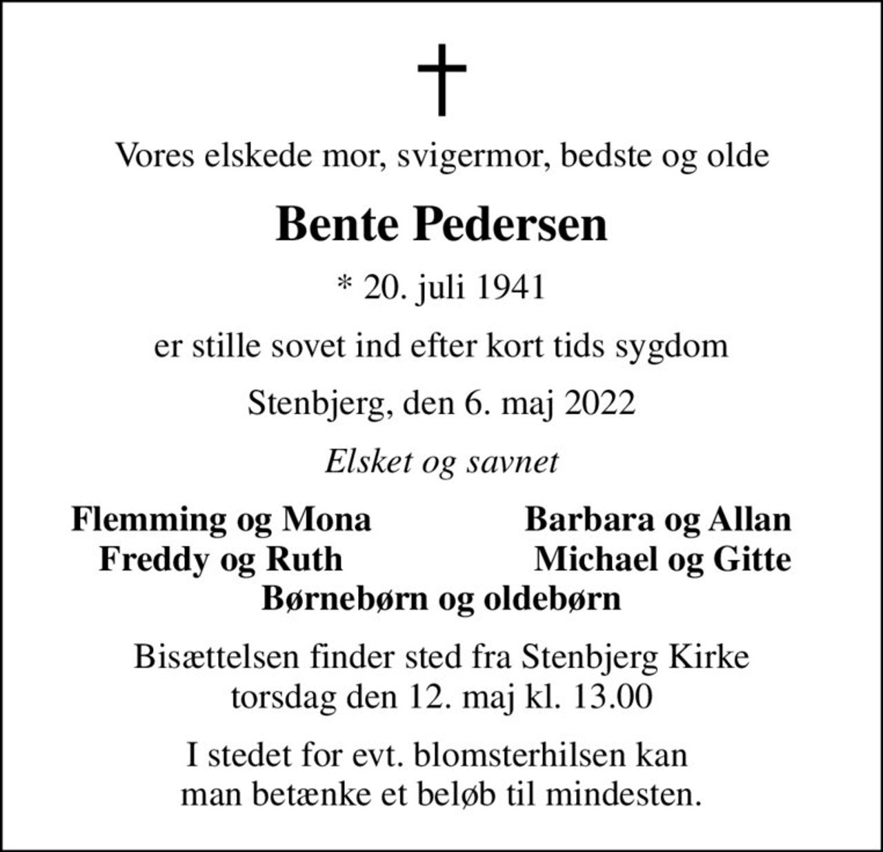 Vores elskede mor, svigermor, bedste og olde
Bente Pedersen
* 20. juli 1941
er stille sovet ind efter kort tids sygdom
Stenbjerg, den 6. maj 2022
Elsket og savnet
Flemming og Mona
Barbara og Allan 
Freddy og Ruth
Michael og Gitte
Bisættelsen finder sted fra Stenbjerg Kirke  torsdag den 12. maj kl. 13.00 
I stedet for evt. blomsterhilsen kan  man betænke et beløb til mindesten.
