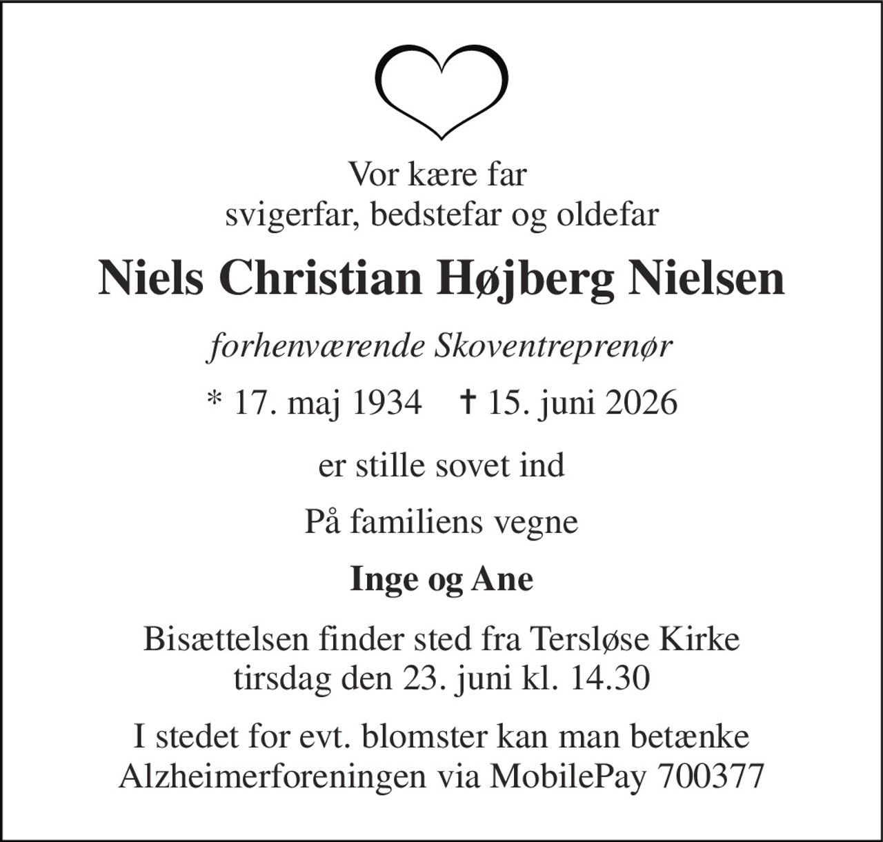 Vor kære far  svigerfar, bedstefar og oldefar 
Niels Christian Højberg Nielsen 
forhenværende Skoventreprenør 
* 17. maj 1934    ✝ 15. juni 2026 
er stille sovet ind 
På familiens vegne 
Inge og Ane 
Bisættelsen finder sted fra Tersløse Kirke tirsdag den 23. juni kl. 14.30 
I stedet for evt. blomster kan man betænke Alzheimerforeningen via MobilePay 700377