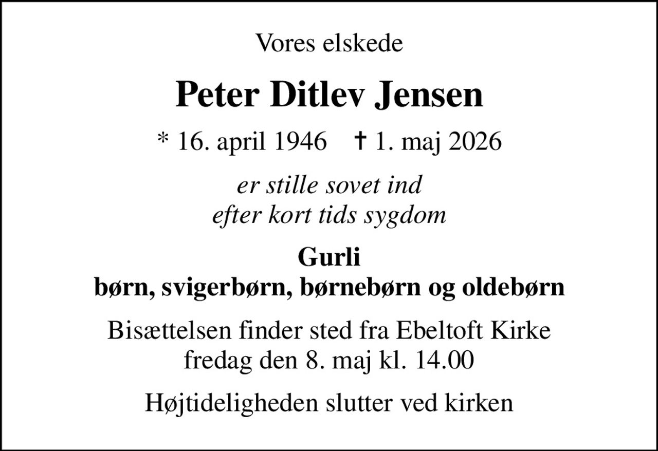 Vores elskede
Peter Ditlev Jensen
* 16. april 1946    ✝ 1. maj 2026
er stille sovet ind efter kort tids sygdom
Gurli børn, svigerbørn, børnebørn og oldebørn
Bisættelsen finder sted fra Ebeltoft Kirke  fredag den 8. maj kl. 14.00 
Højtideligheden slutter ved kirken