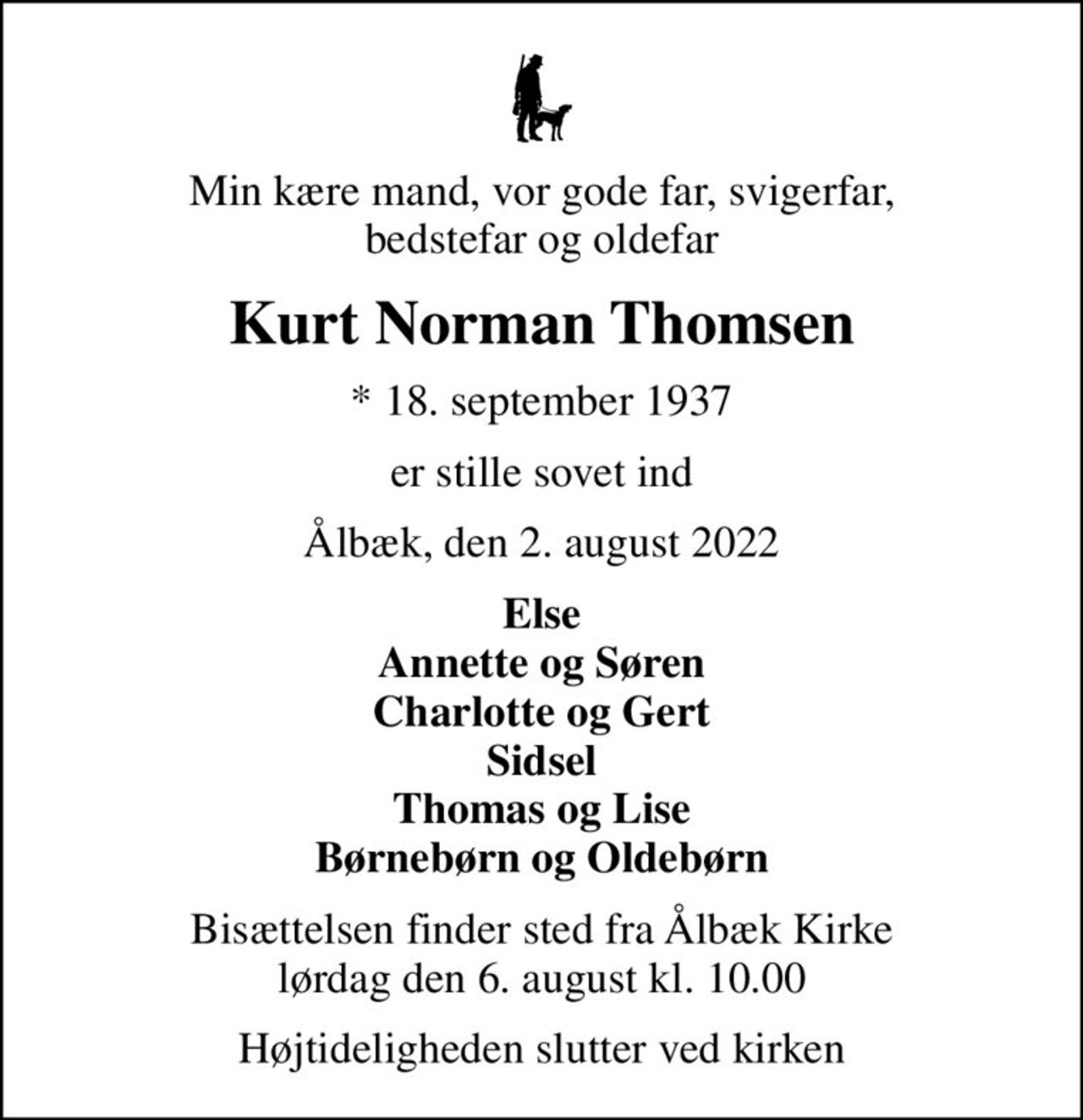 Min kære mand, vor gode far, svigerfar, bedstefar og oldefar
Kurt Norman Thomsen
* 18. september 1937
er stille sovet ind
Ålbæk, den 2. august 2022
Else Annette og Søren Charlotte og Gert Sidsel Thomas og Lise Børnebørn og Oldebørn
Bisættelsen finder sted fra Ålbæk Kirke  lørdag den 6. august kl. 10.00 
Højtideligheden slutter ved kirken