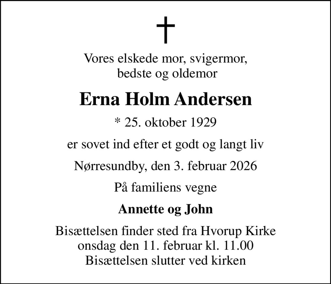 Vores elskede mor, svigermor,  bedste og oldemor
Erna Holm Andersen
* 25. oktober 1929
er sovet ind efter et godt og langt liv
Nørresundby, den 3. februar 2026
På familiens vegne
Annette og John
Bisættelsen finder sted fra Hvorup Kirke  onsdag den 11. februar kl. 11.00  Bisættelsen slutter ved kirken
