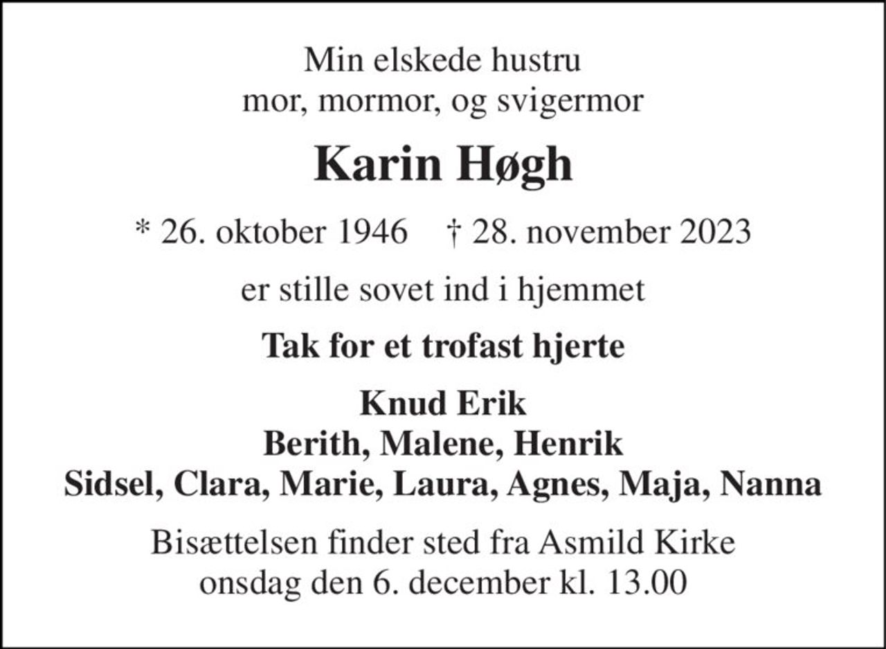 Min elskede hustru mor, mormor, og svigermor 
Karin Høgh 
*​ 26. oktober 1946​    †​ 28. november 2023 
er stille sovet ind i hjemmet 
Tak for et trofast hjerte 
Knud Erik Berith, Malene, Henrik Sidsel, Clara, Marie, Laura, Agnes, Maja, Nanna 
Bisættelsen​ finder sted fra Asmild Kirke​ tirsdag den 5. december​ kl. 13.00