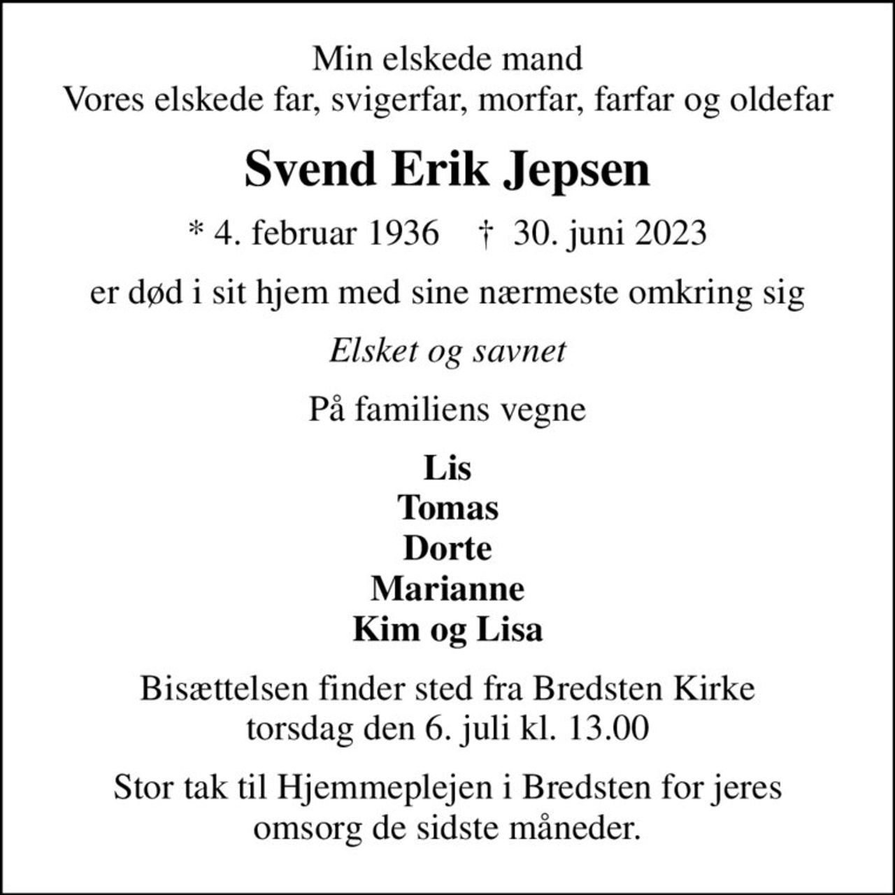 Min elskede mand Vores elskede far, svigerfar, morfar, farfar og oldefar
Svend Erik Jepsen
* 4. februar 1936    ✝ 30. juni 2023
er død i sit hjem med sine nærmeste omkring sig
Elsket og savnet
På familiens vegne
Lis Tomas Dorte Marianne Kim og Lisa
Bisættelsen finder sted fra Bredsten Kirke  torsdag den 6. juli kl. 13.00 
Stor tak til Hjemmeplejen i Bredsten for jeres omsorg de sidste måneder.