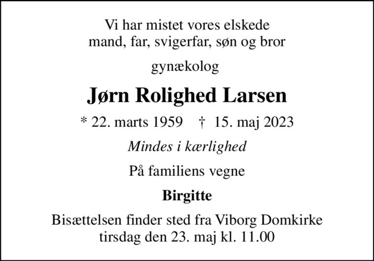 Vi har mistet vores elskede mand, far, svigerfar, søn og bror
gynækolog 
Jørn Rolighed Larsen
* 22. marts 1959    ✝ 15. maj 2023
Mindes i kærlighed
På familiens vegne
Birgitte
Bisættelsen finder sted fra Viborg Domkirke  tirsdag den 23. maj kl. 11.00