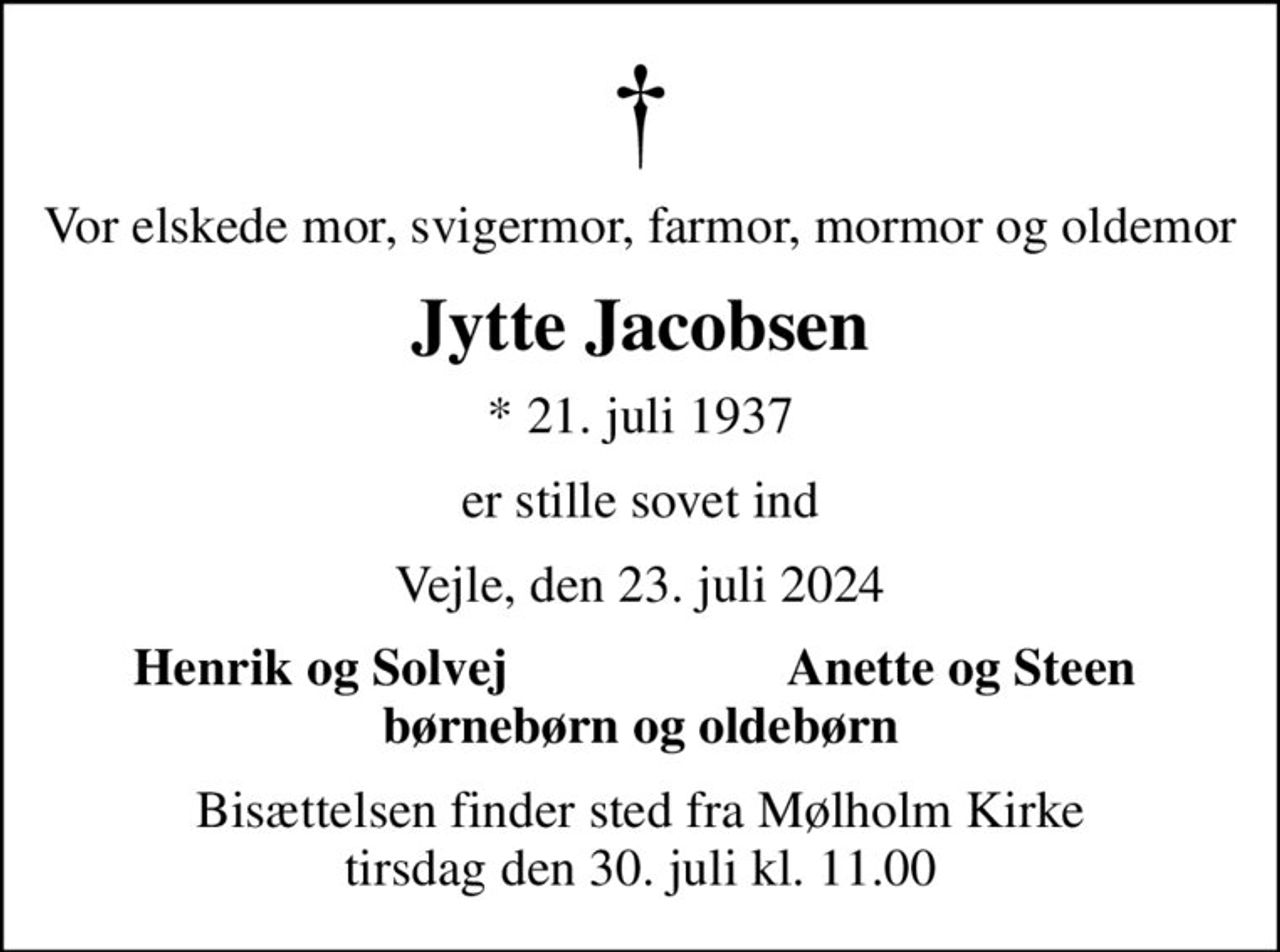 Vor elskede mor, svigermor, farmor, mormor og oldemor
Jytte Jacobsen
* 21. juli 1937
er stille sovet ind
Vejle, den 23. juli 2024
Henrik og Solvej
Anette og Steen
Bisættelsen finder sted fra Mølholm Kirke  tirsdag den 30. juli kl. 11.00