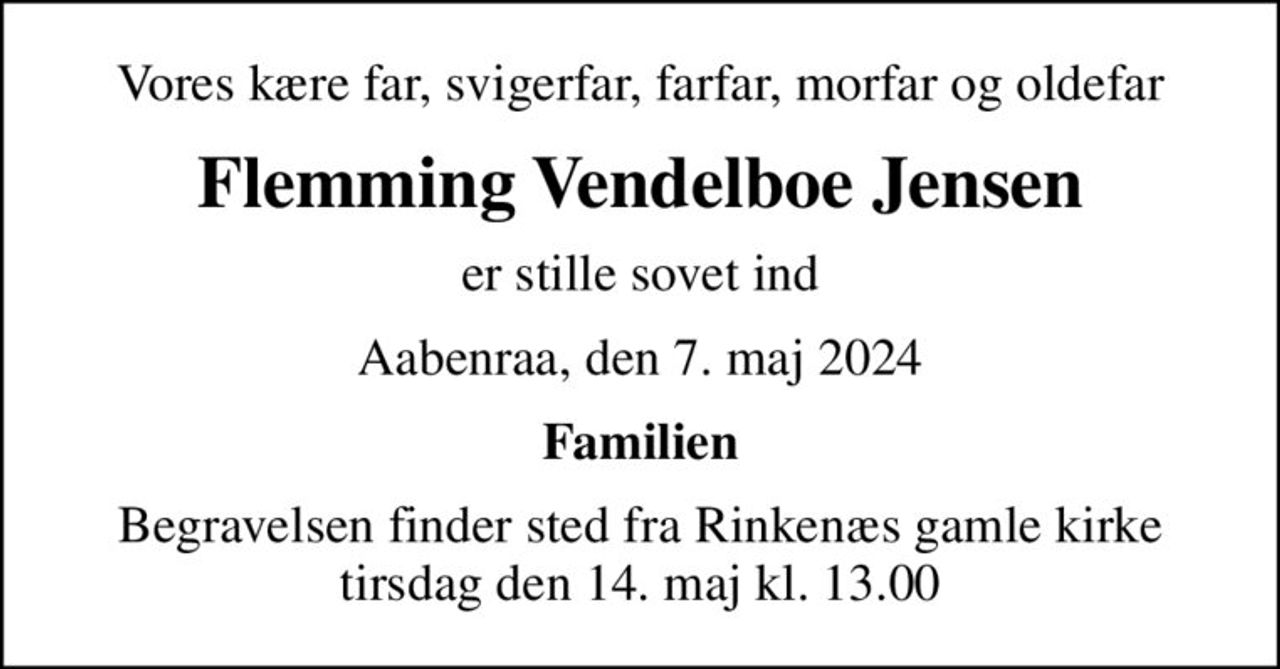 Vores kære far, svigerfar, farfar, morfar og oldefar
Flemming Vendelboe Jensen
er stille sovet ind
Aabenraa, den 7. maj 2024
Familien
Begravelsen finder sted fra Rinkenæs gamle kirke  tirsdag den 14. maj kl. 13.00