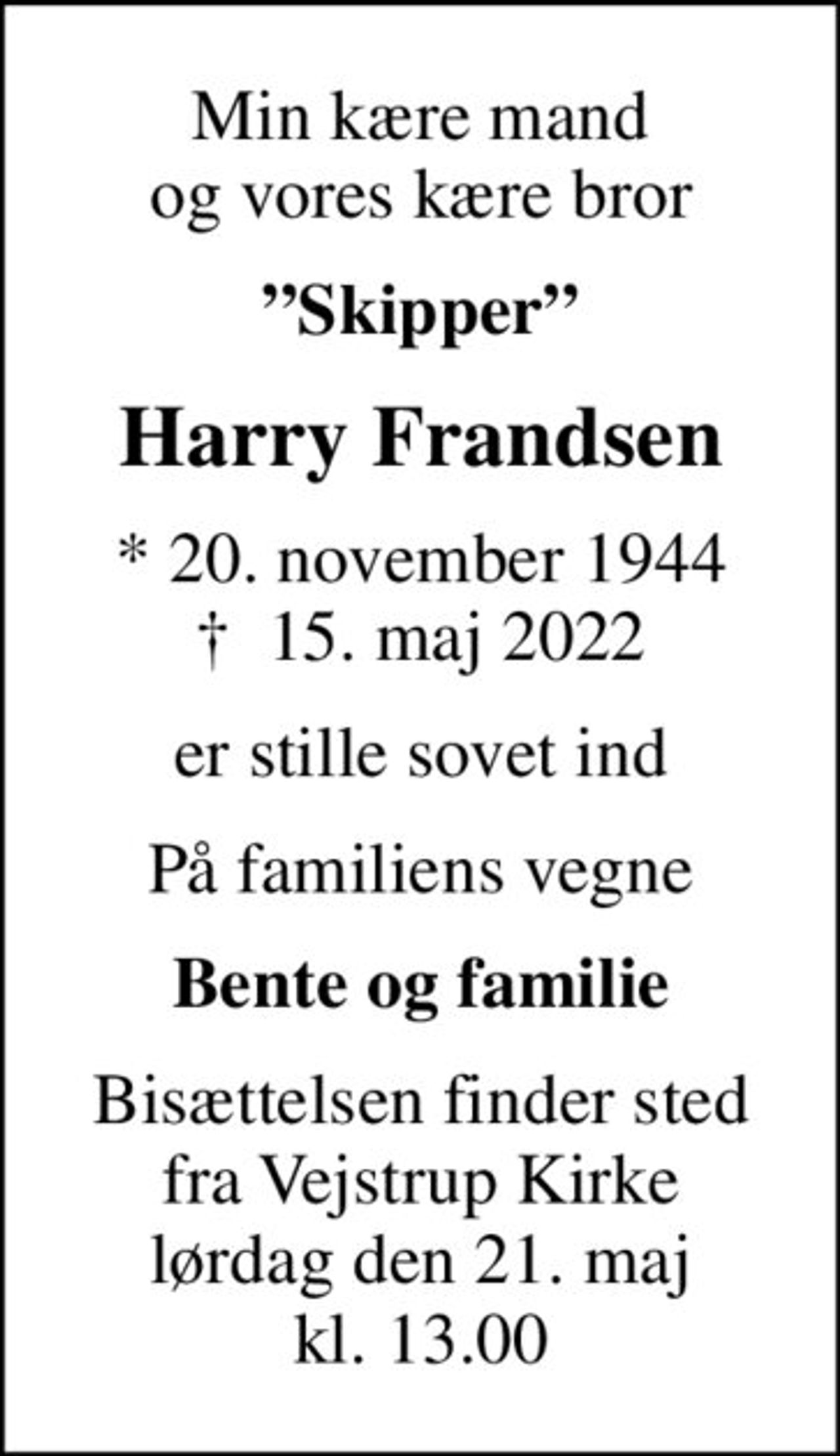 Min kære mand og vores kære bror
Skipper
Harry Frandsen
* 20. november 1944
						✝ 15. maj 2022
er stille sovet ind
På familiens vegne
Bente og familie
Bisættelsen finder sted fra Vejstrup Kirke lørdag den 21. maj kl. 13.00