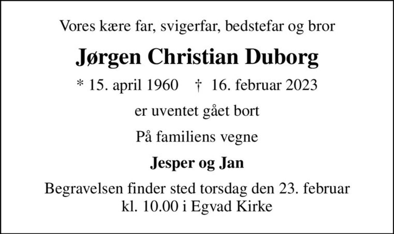 Vores kære far, svigerfar, bedstefar og bror
Jørgen Christian Duborg
* 15. april 1960    ✝ 16. februar 2023
er uventet gået bort
På familiens vegne
Jesper og Jan
Begravelsen finder sted torsdag den 23. februar kl. 10.00 i Egvad Kirke