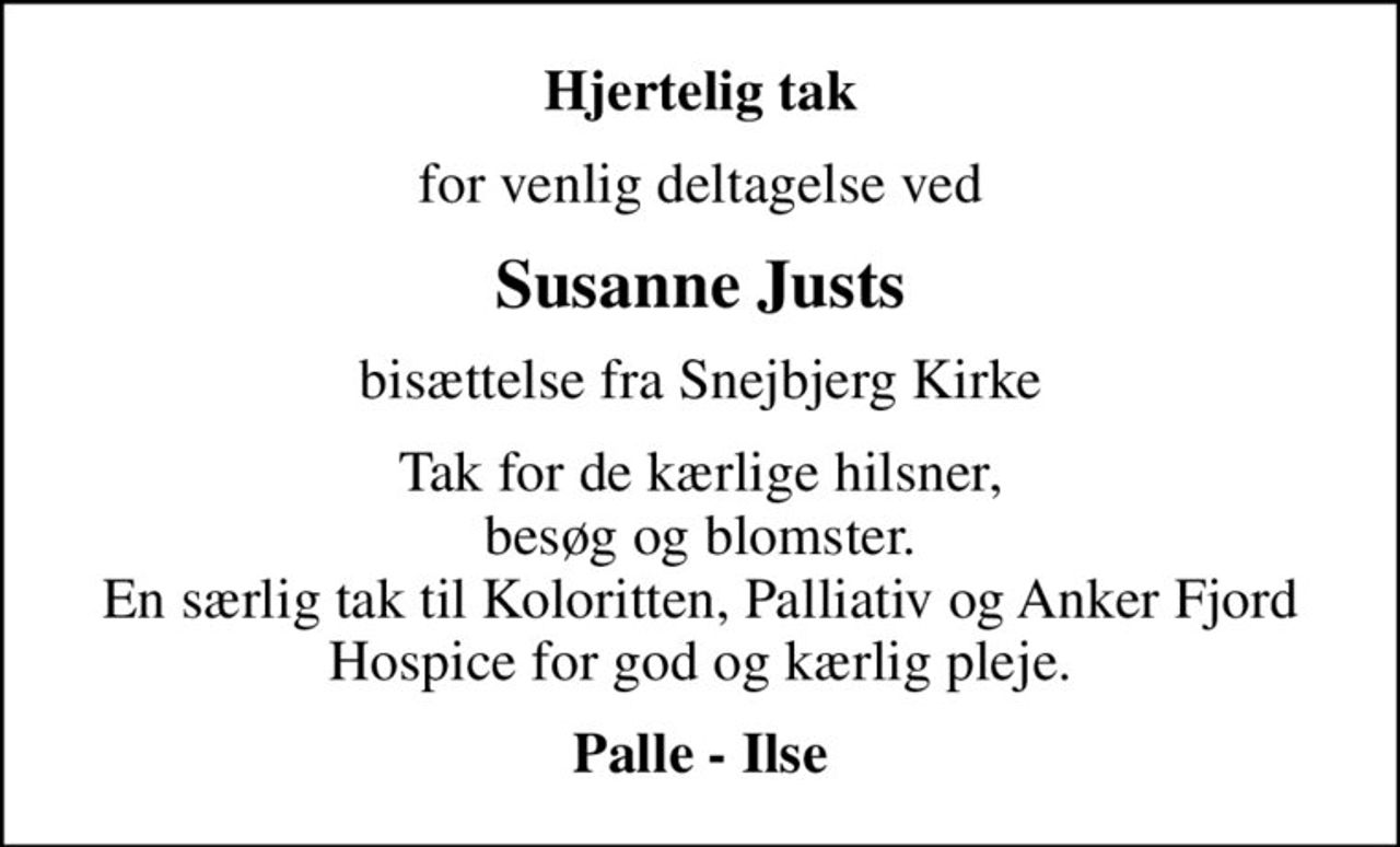Hjertelig tak
for venlig deltagelse ved
Susanne Justs
bisættelse fra Snejbjerg Kirke
Tak for de kærlige hilsner, besøg og blomster. En særlig tak til Koloritten, Palliativ og Anker Fjord Hospice for god og kærlig pleje.
Palle - Ilse