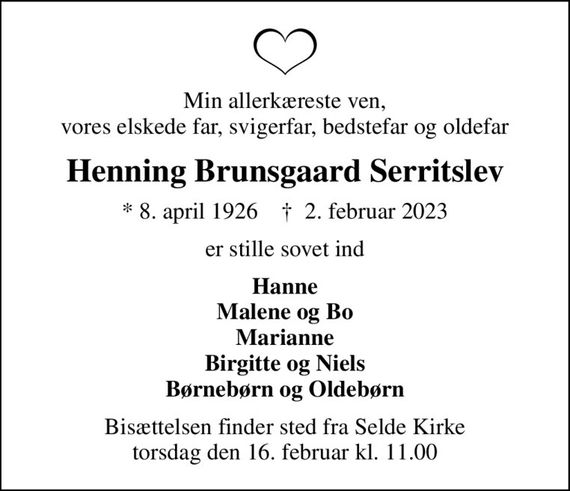 Min allerkæreste ven, vores elskede far, svigerfar, bedstefar og oldefar
Henning Brunsgaard Serritslev
* 8. april 1926    &#x271d; 2. februar 2023
er stille sovet ind
Hanne Malene og Bo Marianne Birgitte og Niels Børnebørn og Oldebørn
Bisættelsen finder sted fra Selde Kirke  torsdag den 16. februar kl. 11.00