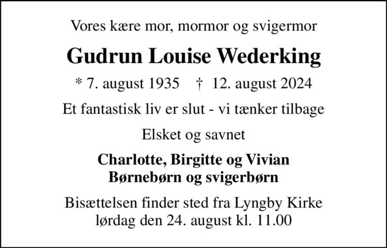 Vores kære mor, mormor og svigermor
Gudrun Louise Wederking
* 7. august 1935    ✝ 12. august 2024
Et fantastisk liv er slut - vi tænker tilbage
Elsket og savnet
Charlotte, Birgitte og Vivian Børnebørn og svigerbørn
Bisættelsen finder sted fra Lyngby Kirke  lørdag den 24. august kl. 11.00