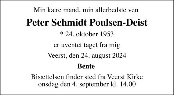 Min kære mand, min allerbedste ven 
Peter Schmidt Poulsen-Deist
* 24. oktober 1953
er uventet taget fra mig
Veerst, den 24. august 2024
Bente 
Bisættelsen finder sted fra Veerst Kirke  onsdag den 4. september kl. 14.00