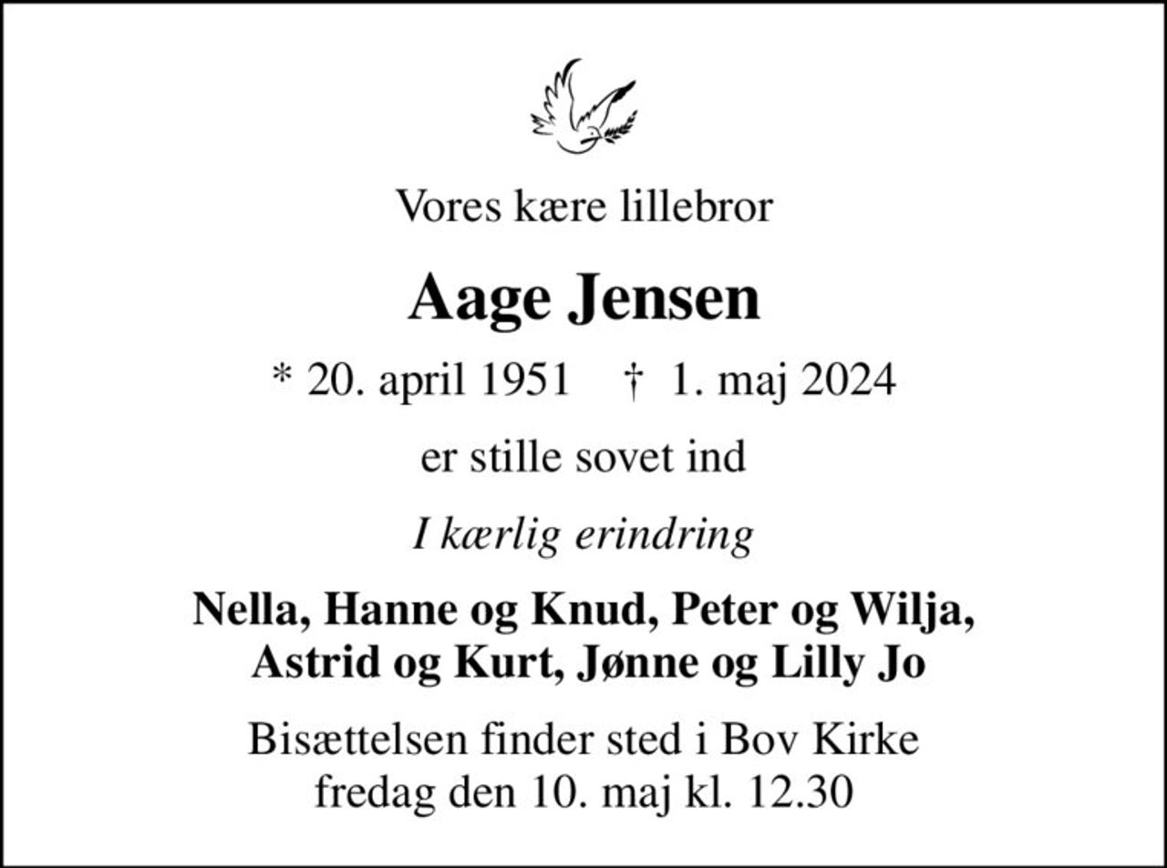 Vores kære lillebror
Aage Jensen
* 20. april 1951    ✝ 1. maj 2024
er stille sovet ind
I kærlig erindring
Nella, Hanne og Knud, Peter og Wilja,  Astrid og Kurt, Jønne og Lilly Jo
Bisættelsen finder sted i Bov Kirke  fredag den 10. maj kl. 12.30