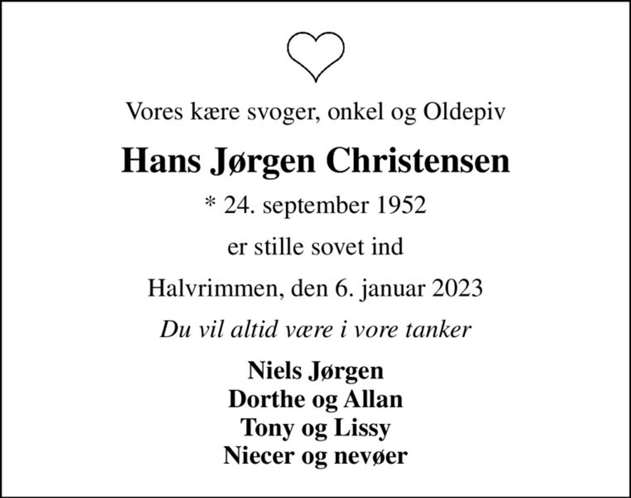 Vores kære svoger, onkel og Oldepiv
Hans Jørgen Christensen
* 24. september 1952
er stille sovet ind
Halvrimmen, den 6. januar 2023
Du vil altid være i vore tanker
Niels Jørgen Dorthe og Allan Tony og Lissy Niecer og nevøer