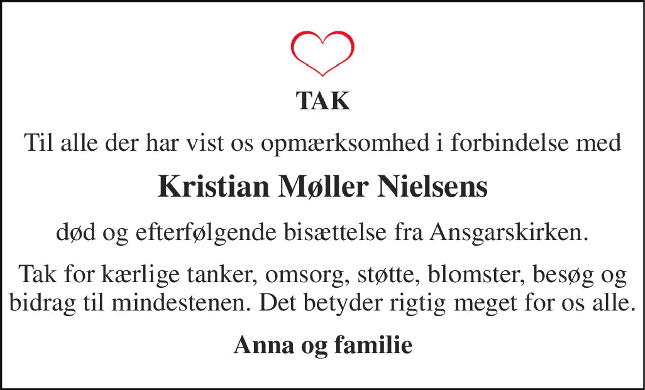 TAK 
Til alle der har vist os opmærksomhed i forbindelse med 
Kristian Møller Nielsens 
død og efterfølgende bisættelse fra Ansgarskirken. 
Tak for kærlige tanker, omsorg, støtte, blomster, besøg og bidrag til mindestenen. Det betyder rigtig meget for os alle. 
Anna og familie