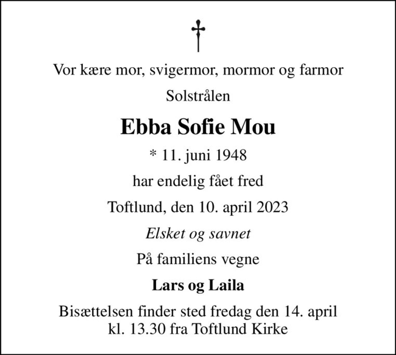 Vor kære mor, svigermor, mormor og farmor
Solstrålen
Ebba Sofie Mou
* 11. juni 1948
har endelig fået fred
Toftlund, den 10. april 2023
Elsket og savnet
På familiens vegne
Lars og Laila
Bisættelsen finder sted fredag den 14. april kl. 13.30 fra Toftlund Kirke