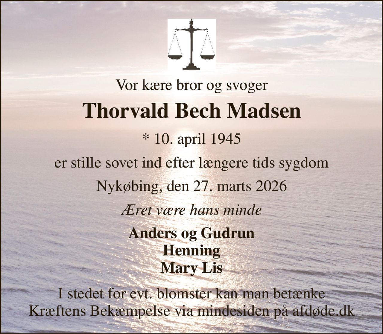 Vor kære bror og svoger 
Thorvald Bech Madsen 
*​ 10. april 1945 
er stille sovet ind efter længere tids sygdom 
Nykøbing, den 27. marts 2026 
Æret være hans minde 
Anders og Gudrun Henning Mary Lis 
I stedet for evt. blomster kan man betænke Kræftens Bekæmpelse via mindesiden på afdøde.dk